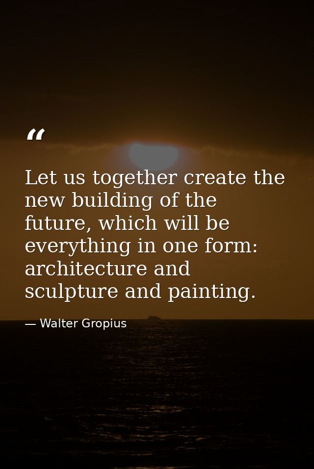 Let us together create the new building of the future, which will be everything in one form: architecture and sculpture  — Walter Gropius