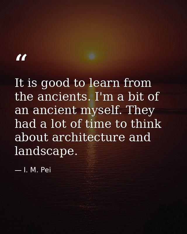 It is good to learn from the ancients. I'm a bit of an ancient myself. They had a lot of time to think about architectur — I. M. Pei