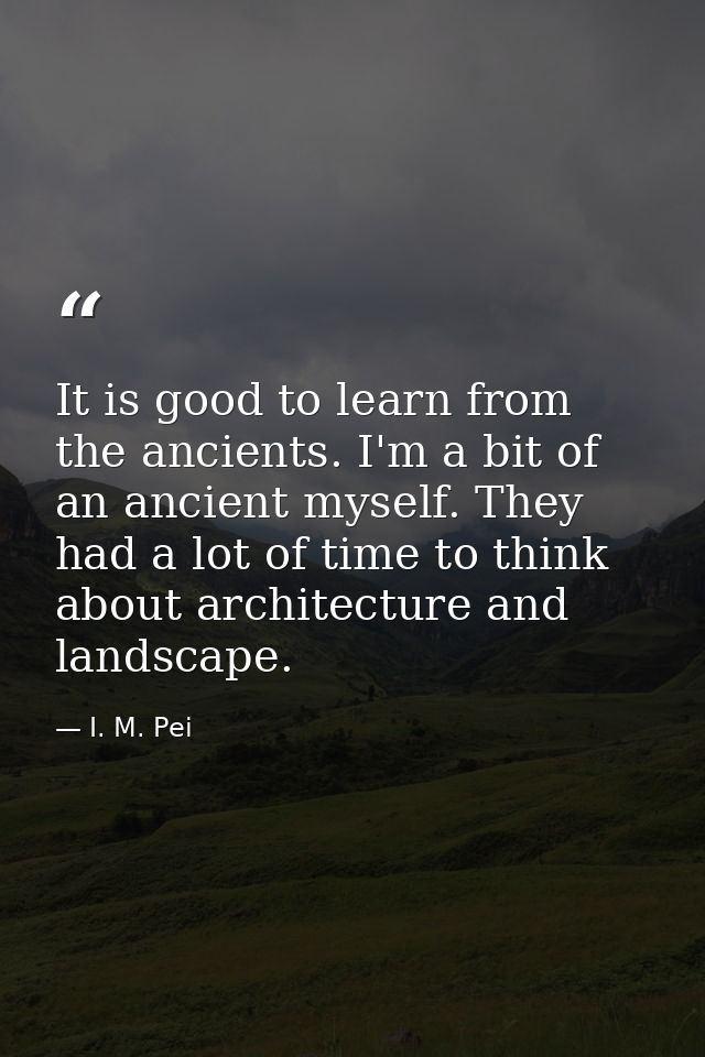It is good to learn from the ancients. I'm a bit of an ancient myself. They had a lot of time to think about architectur — I. M. Pei