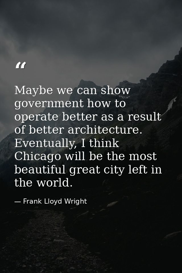 Maybe we can show government how to operate better as a result of better architecture. Eventually, I think Chicago will  — Frank Lloyd Wright