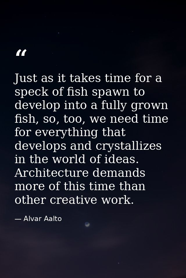 Just as it takes time for a speck of fish spawn to develop into a fully grown fish, so, too, we need time for everything — Alvar Aalto