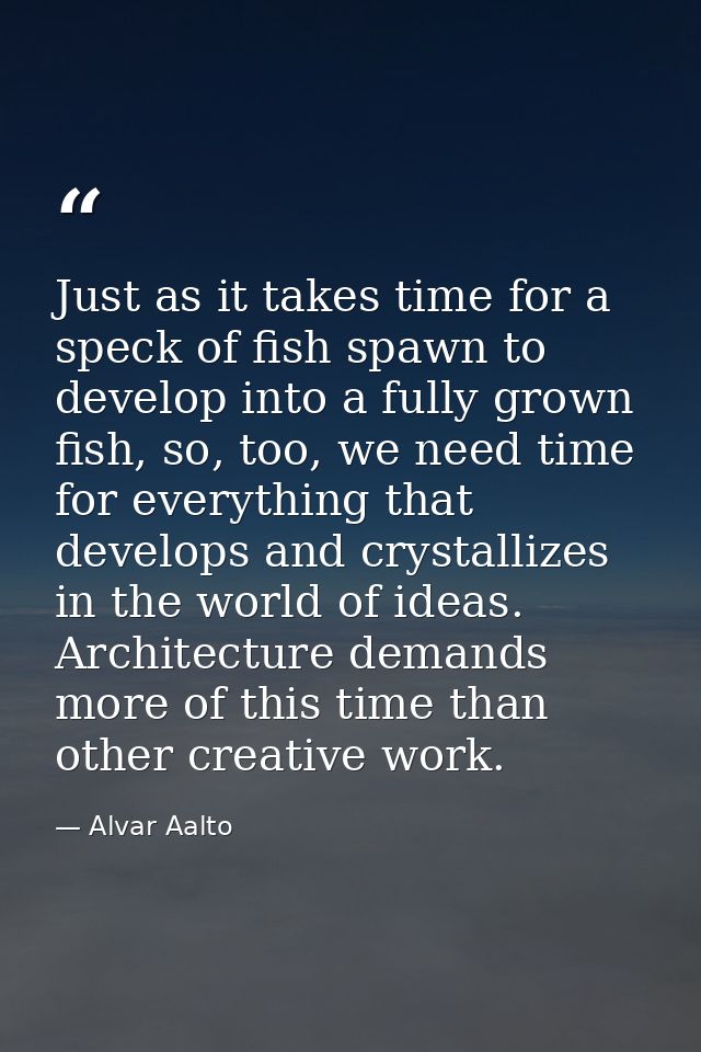 Just as it takes time for a speck of fish spawn to develop into a fully grown fish, so, too, we need time for everything — Alvar Aalto