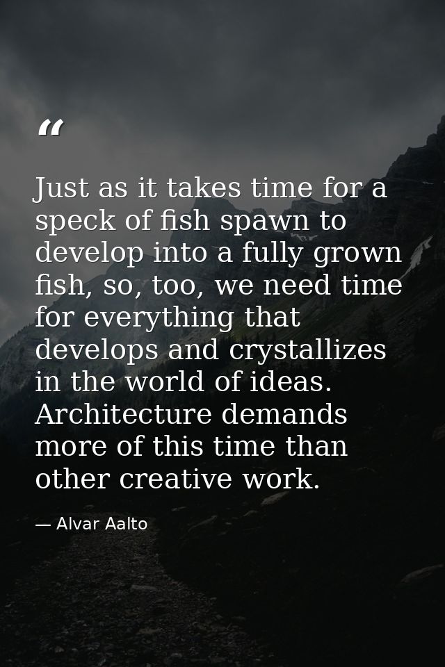 Just as it takes time for a speck of fish spawn to develop into a fully grown fish, so, too, we need time for everything — Alvar Aalto