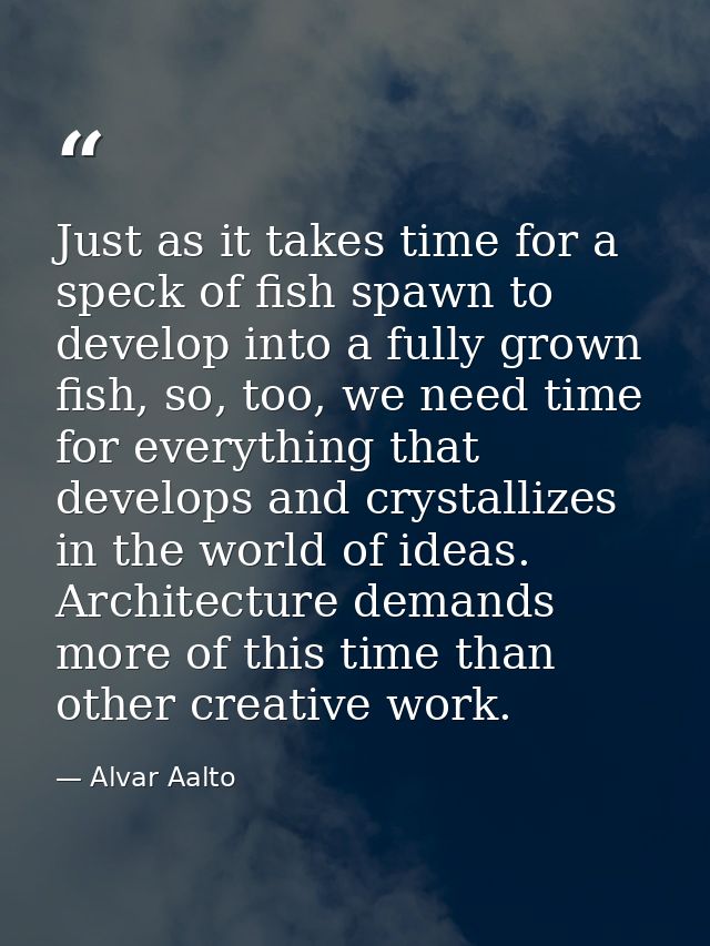 Just as it takes time for a speck of fish spawn to develop into a fully grown fish, so, too, we need time for everything — Alvar Aalto