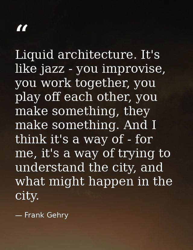 Liquid architecture. It's like jazz - you improvise, you work together, you play off each other, you make something, the — Frank Gehry