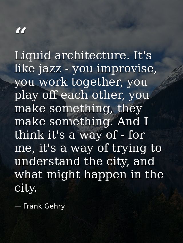 Liquid architecture. It's like jazz - you improvise, you work together, you play off each other, you make something, the — Frank Gehry