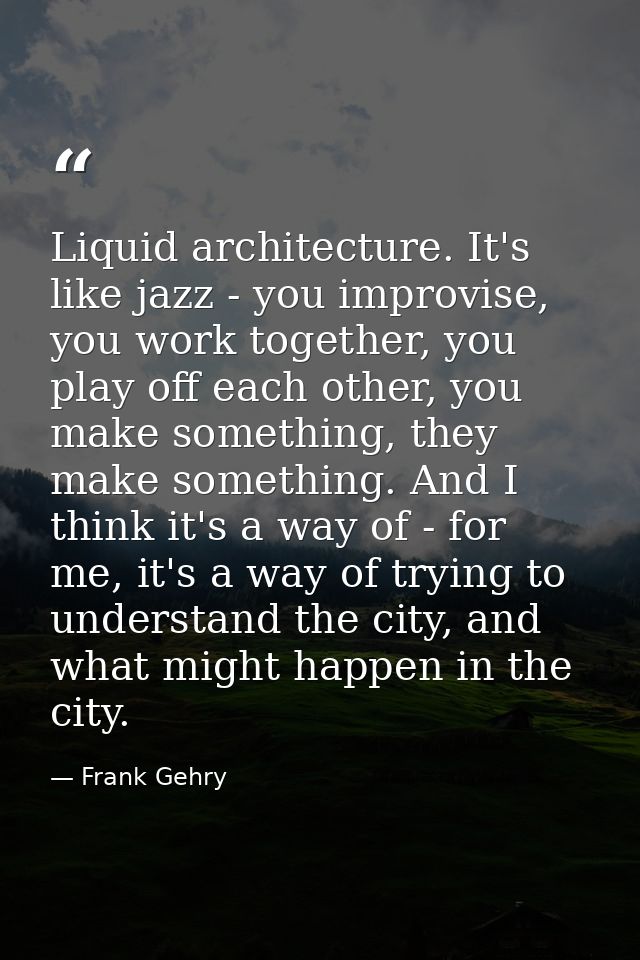 Liquid architecture. It's like jazz - you improvise, you work together, you play off each other, you make something, the — Frank Gehry