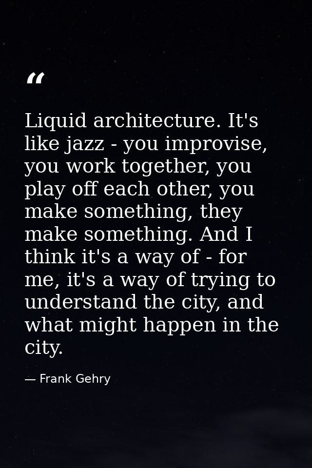 Liquid architecture. It's like jazz - you improvise, you work together, you play off each other, you make something, the — Frank Gehry