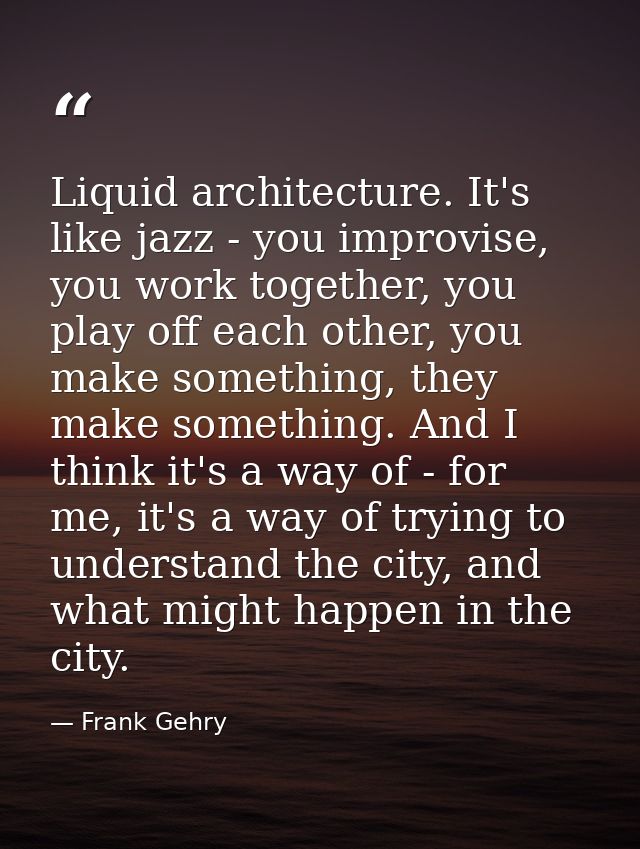 Liquid architecture. It's like jazz - you improvise, you work together, you play off each other, you make something, the — Frank Gehry