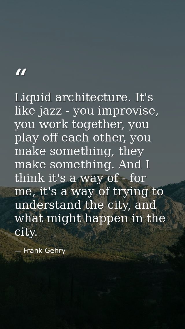 Liquid architecture. It's like jazz - you improvise, you work together, you play off each other, you make something, the — Frank Gehry