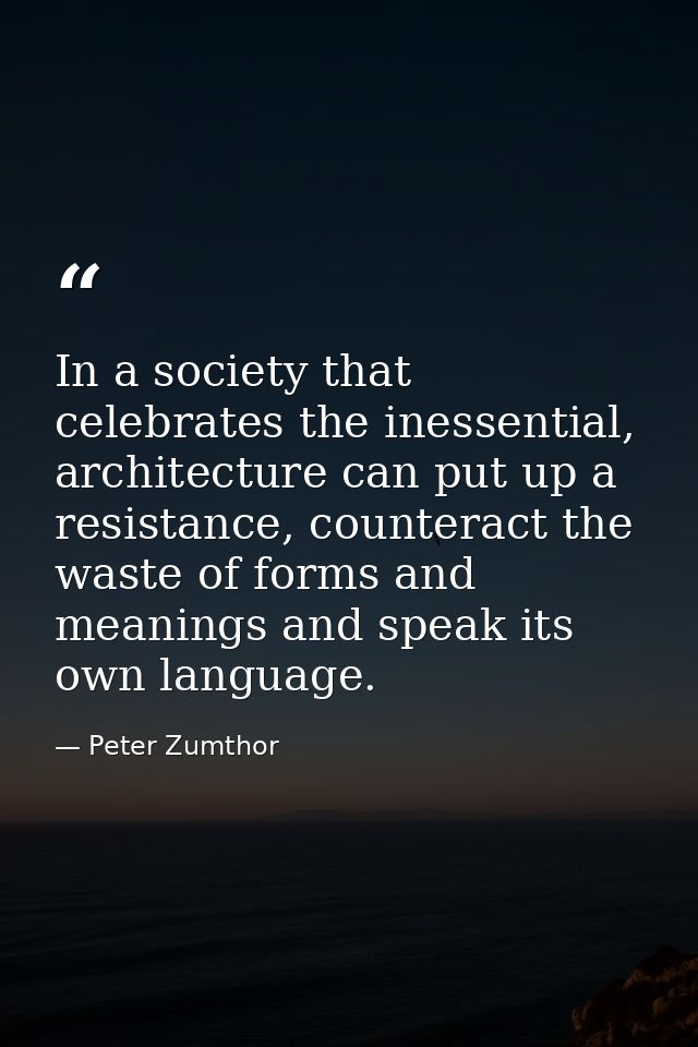 In a society that celebrates the inessential, architecture can put up a resistance, counteract the waste of forms and me — Peter Zumthor