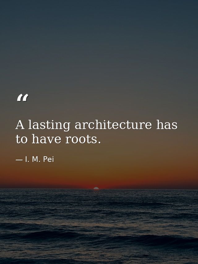 A lasting architecture has to have roots. — I. M. Pei