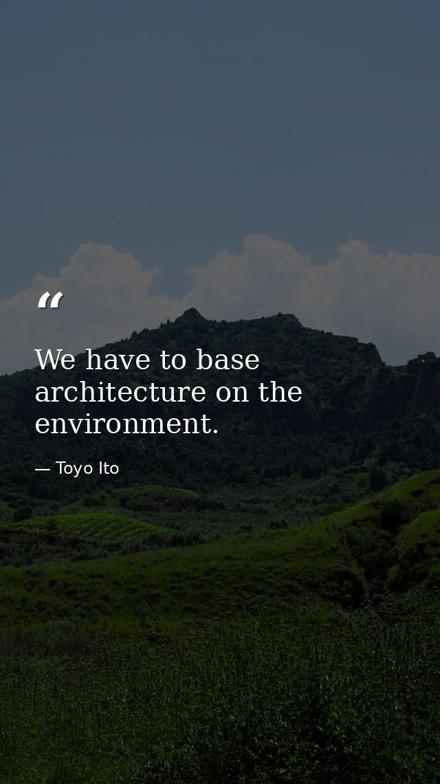 We have to base architecture on the environment. — Toyo Ito