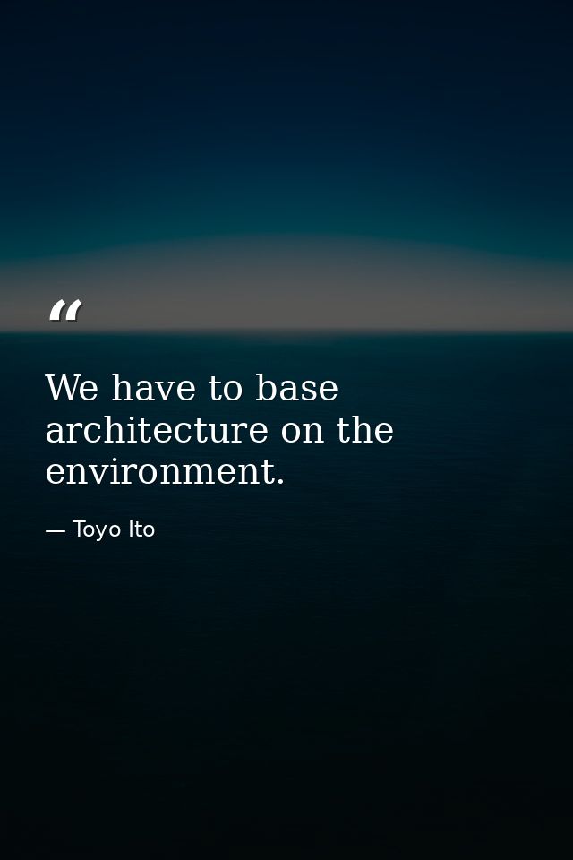 We have to base architecture on the environment. — Toyo Ito