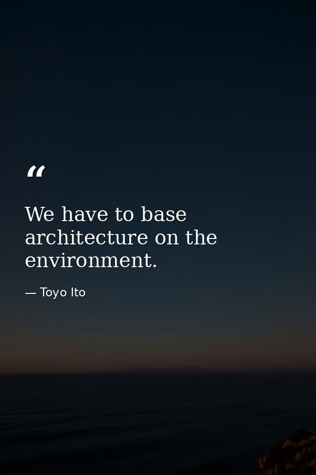 We have to base architecture on the environment. — Toyo Ito