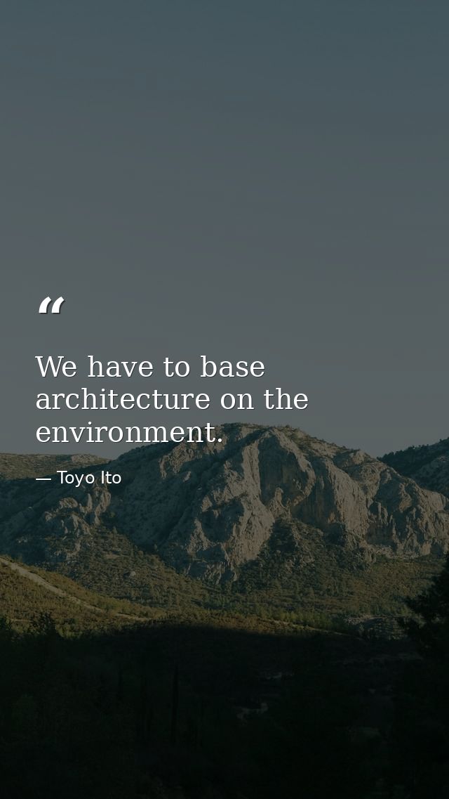 We have to base architecture on the environment. — Toyo Ito