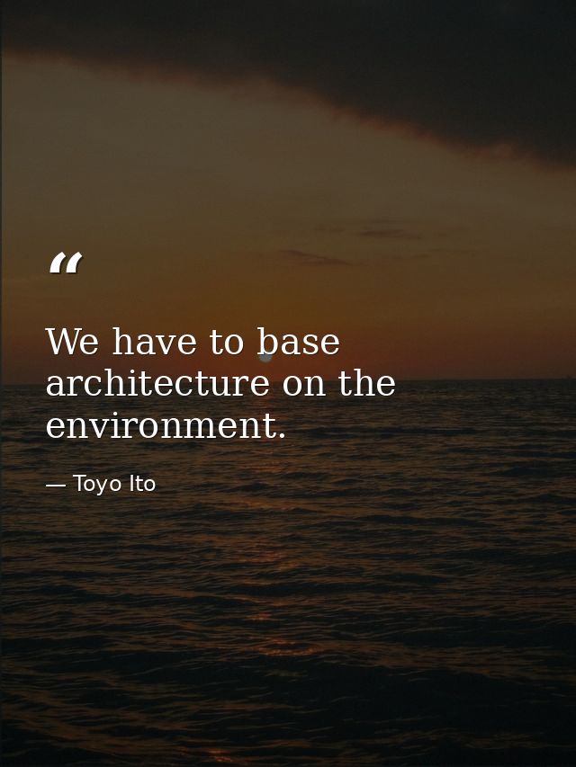 We have to base architecture on the environment. — Toyo Ito