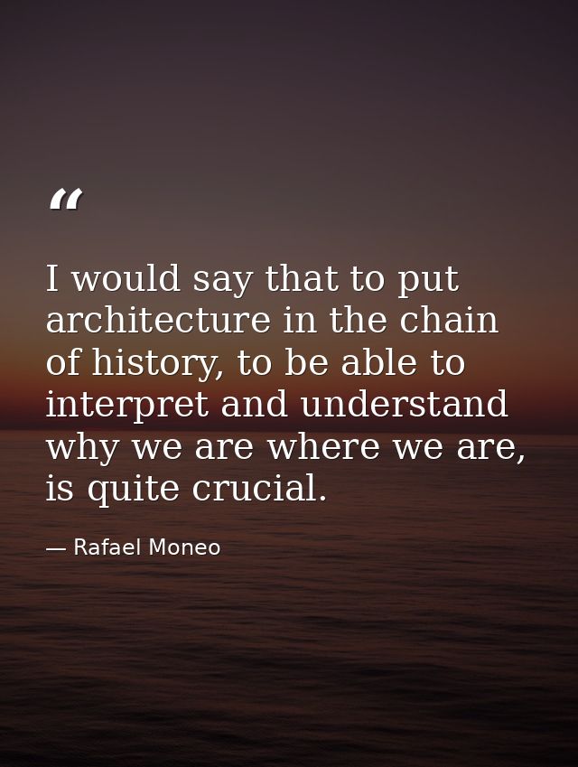 I would say that to put architecture in the chain of history, to be able to interpret and understand why we are where we — Rafael Moneo