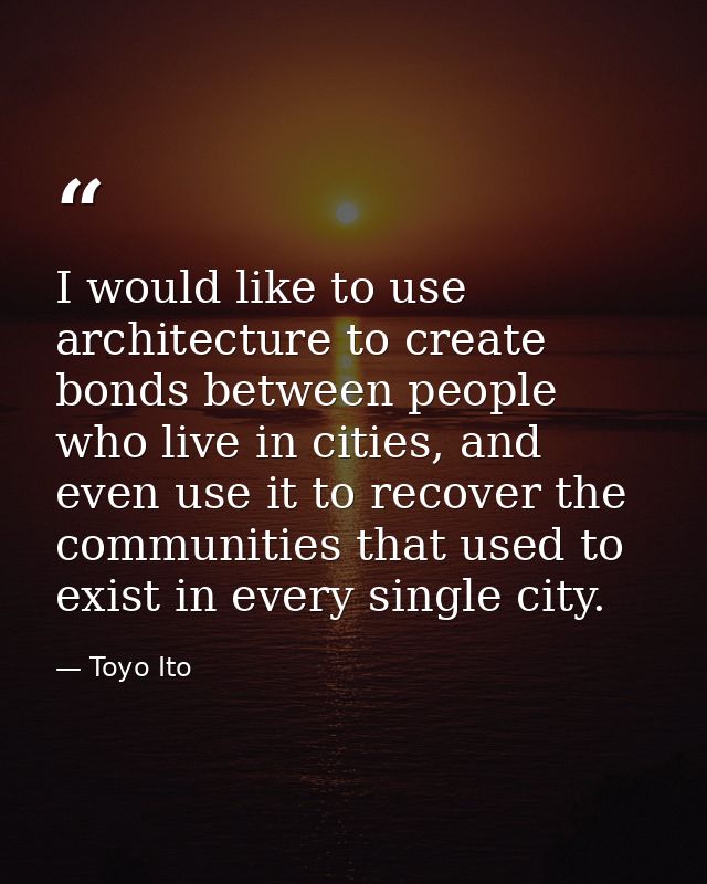 I would like to use architecture to create bonds between people who live in cities, and even use it to recover the commu — Toyo Ito