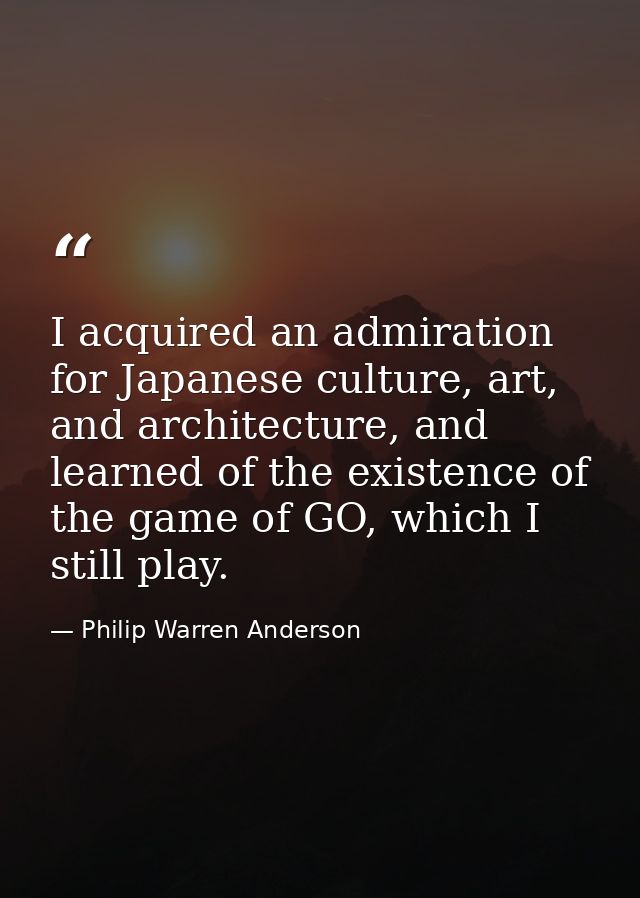 I acquired an admiration for Japanese culture, art, and architecture, and learned of the existence of the game of GO, wh — Philip Warren Anderson