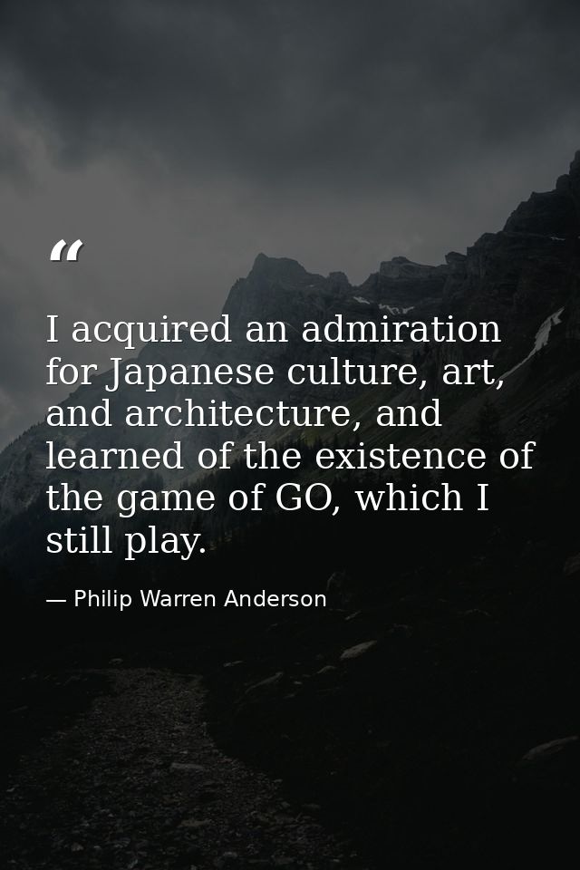 I acquired an admiration for Japanese culture, art, and architecture, and learned of the existence of the game of GO, wh — Philip Warren Anderson