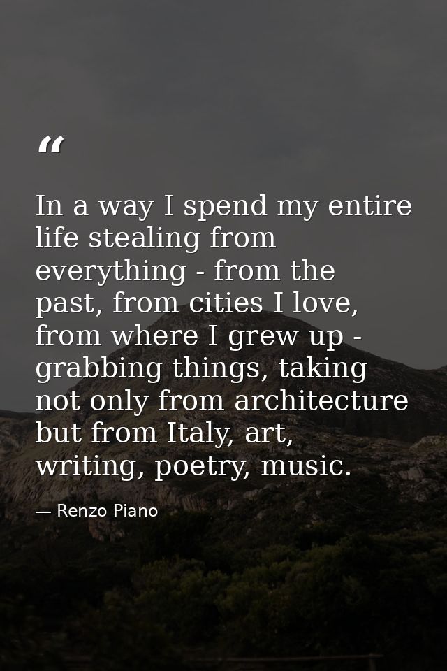 In a way I spend my entire life stealing from everything - from the past, from cities I love, from where I grew up - gra — Renzo Piano