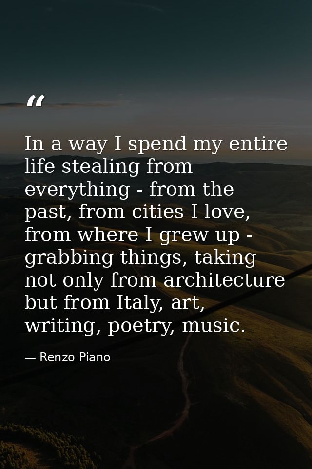In a way I spend my entire life stealing from everything - from the past, from cities I love, from where I grew up - gra — Renzo Piano