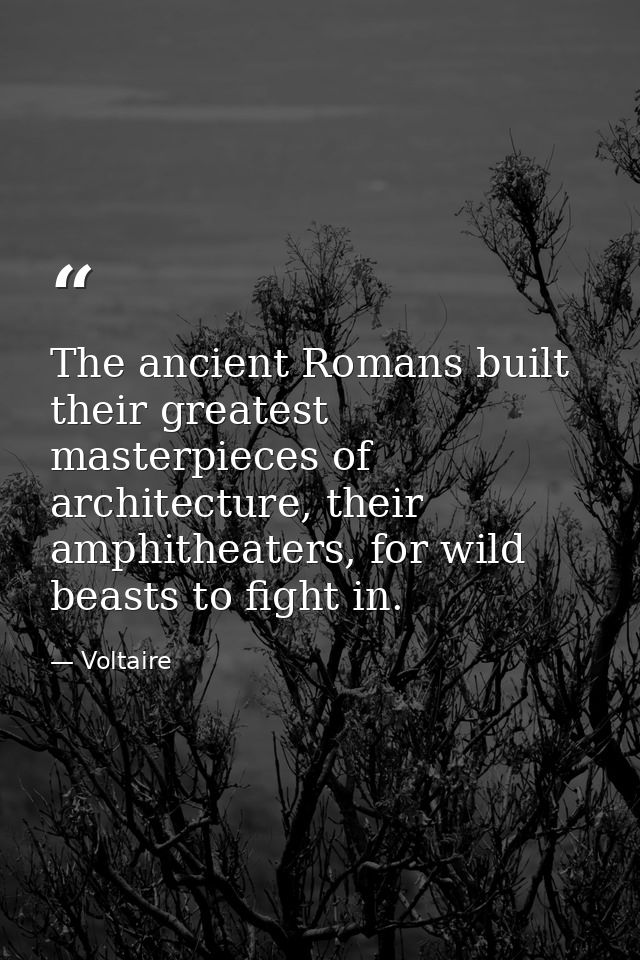 The ancient Romans built their greatest masterpieces of architecture, their amphitheaters, for wild beasts to fight in. — Voltaire