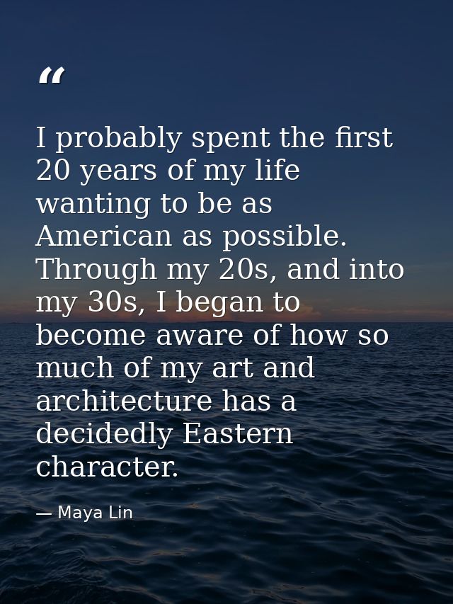 I probably spent the first 20 years of my life wanting to be as American as possible. Through my 20s, and into my 30s, I — Maya Lin