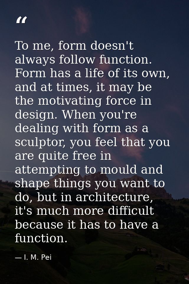 To me, form doesn't always follow function. Form has a life of its own, and at times, it may be the motivating force in  — I. M. Pei