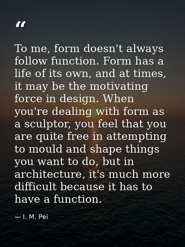 To me, form doesn't always follow function. Form has a life of its own, and at times, it may be the motivating force in  — I. M. Pei