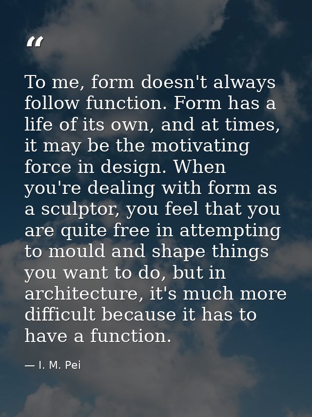 To me, form doesn't always follow function. Form has a life of its own, and at times, it may be the motivating force in  — I. M. Pei