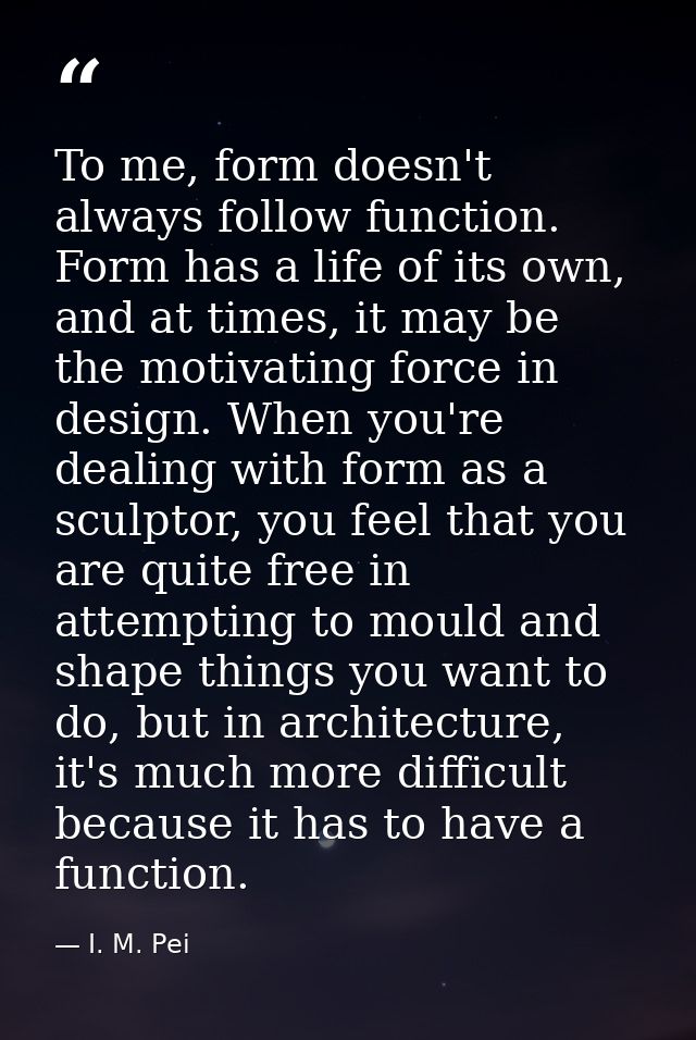 To me, form doesn't always follow function. Form has a life of its own, and at times, it may be the motivating force in  — I. M. Pei