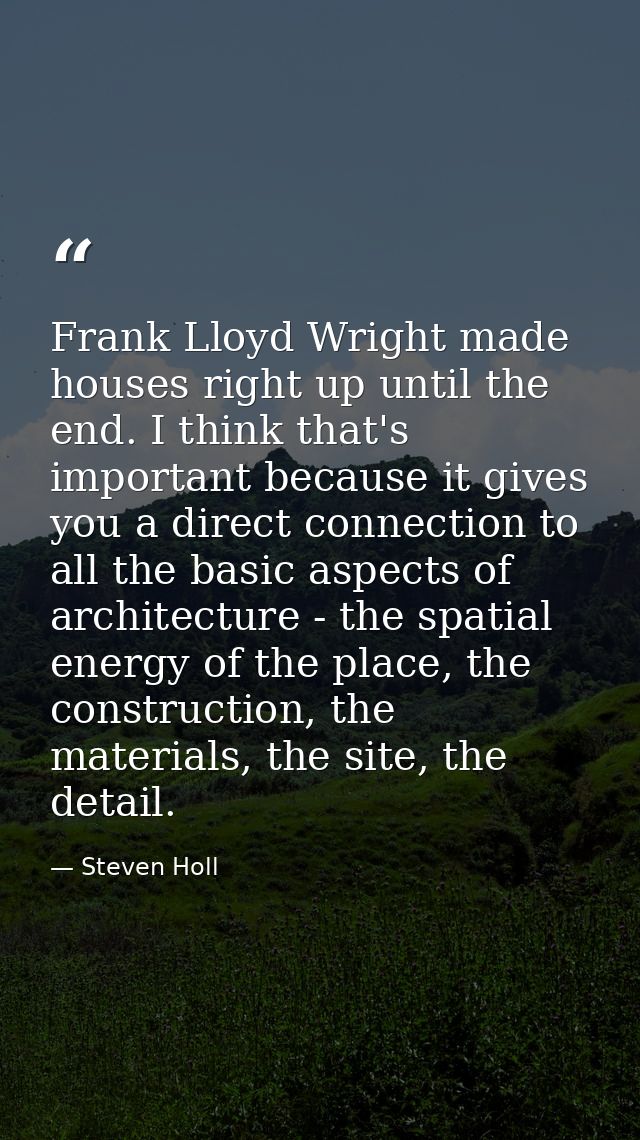Frank Lloyd Wright made houses right up until the end. I think that's important because it gives you a direct connection — Steven Holl