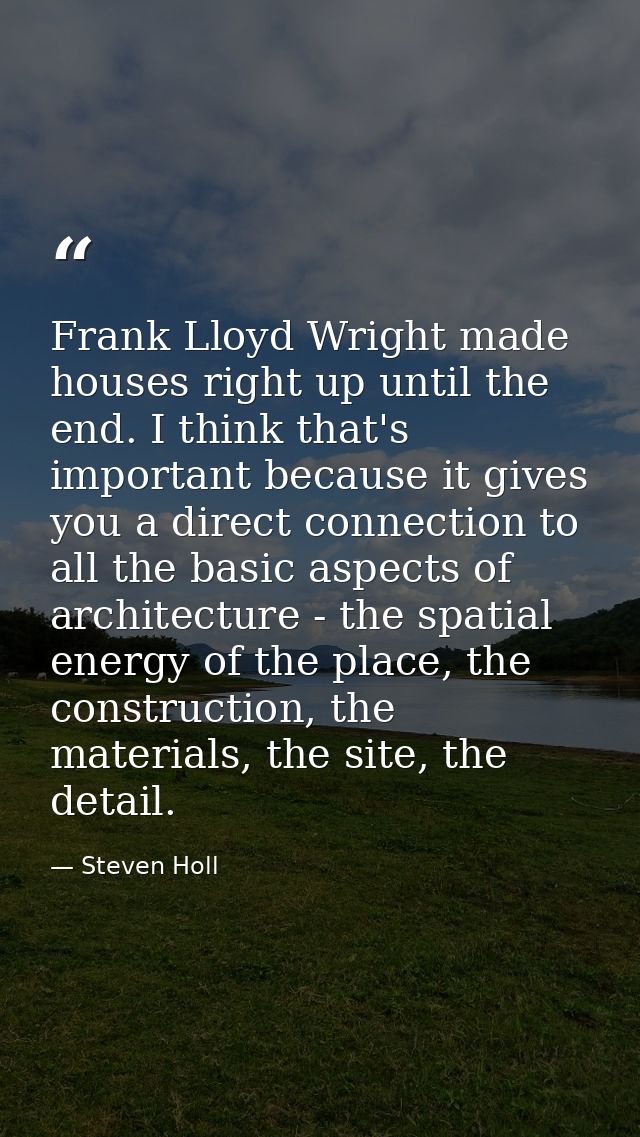 Frank Lloyd Wright made houses right up until the end. I think that's important because it gives you a direct connection — Steven Holl