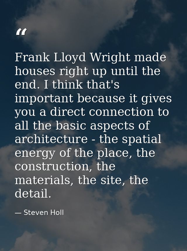 Frank Lloyd Wright made houses right up until the end. I think that's important because it gives you a direct connection — Steven Holl