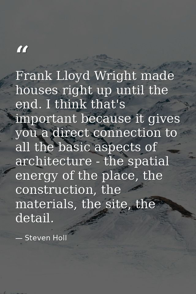 Frank Lloyd Wright made houses right up until the end. I think that's important because it gives you a direct connection — Steven Holl