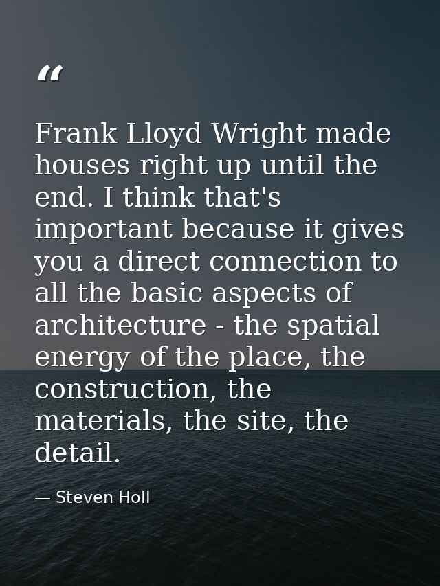 Frank Lloyd Wright made houses right up until the end. I think that's important because it gives you a direct connection — Steven Holl