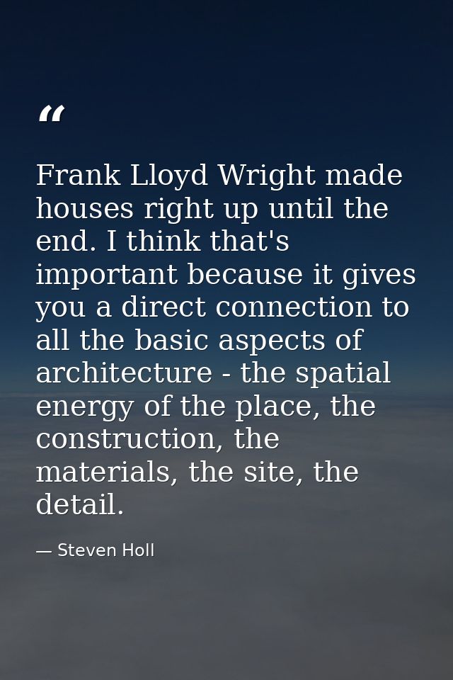 Frank Lloyd Wright made houses right up until the end. I think that's important because it gives you a direct connection — Steven Holl