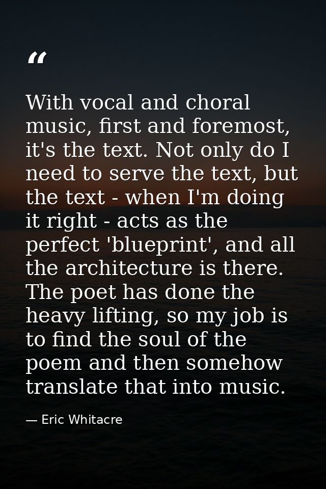 With vocal and choral music, first and foremost, it's the text. Not only do I need to serve the text, but the text - whe — Eric Whitacre