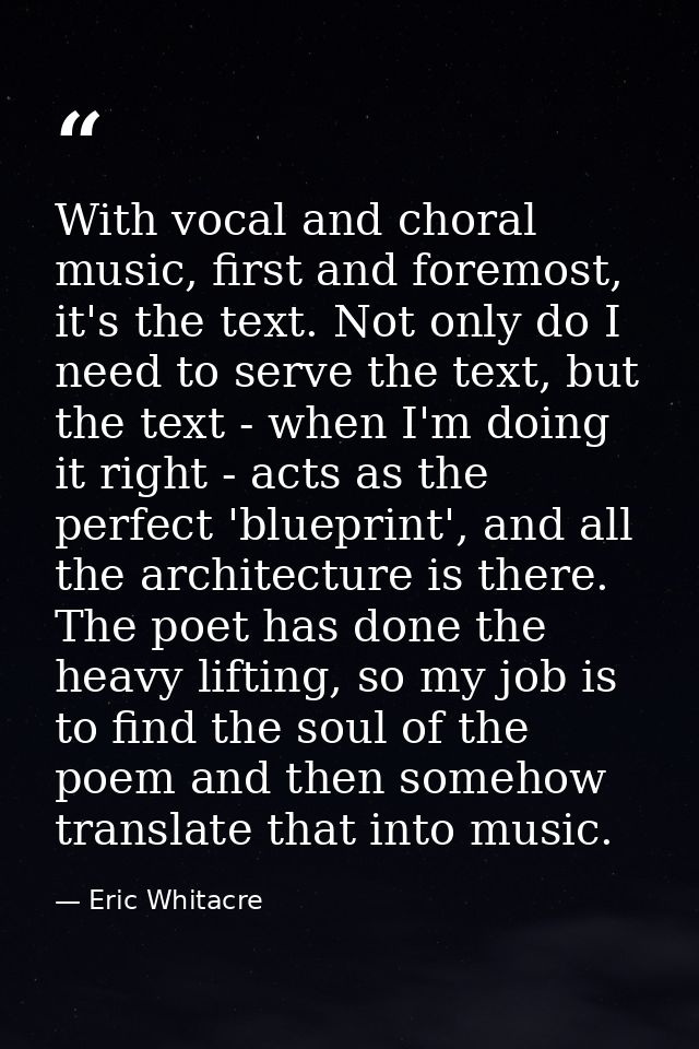 With vocal and choral music, first and foremost, it's the text. Not only do I need to serve the text, but the text - whe — Eric Whitacre