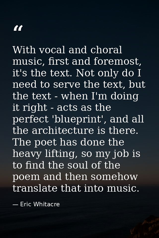With vocal and choral music, first and foremost, it's the text. Not only do I need to serve the text, but the text - whe — Eric Whitacre