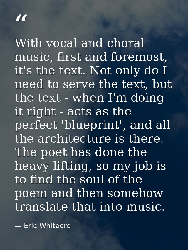 With vocal and choral music, first and foremost, it's the text. Not only do I need to serve the text, but the text - whe — Eric Whitacre