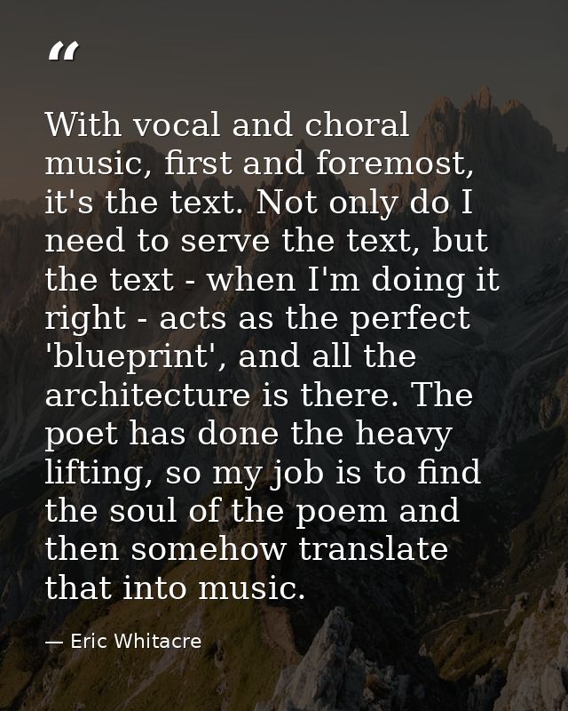 With vocal and choral music, first and foremost, it's the text. Not only do I need to serve the text, but the text - whe — Eric Whitacre