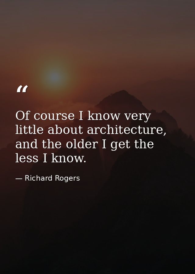Of course I know very little about architecture, and the older I get the less I know. — Richard Rogers