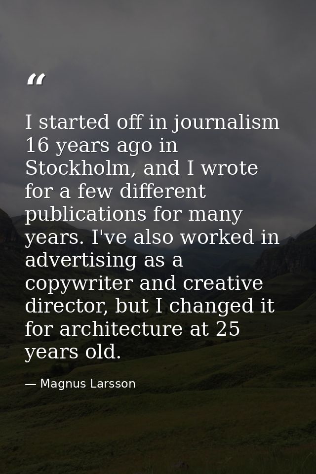 I started off in journalism 16 years ago in Stockholm, and I wrote for a few different publications for many years. I've — Magnus Larsson