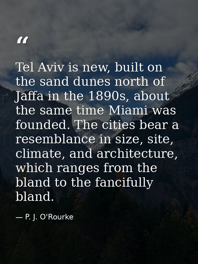 Tel Aviv is new, built on the sand dunes north of Jaffa in the 1890s, about the same time Miami was founded. The cities  — P. J. O'Rourke