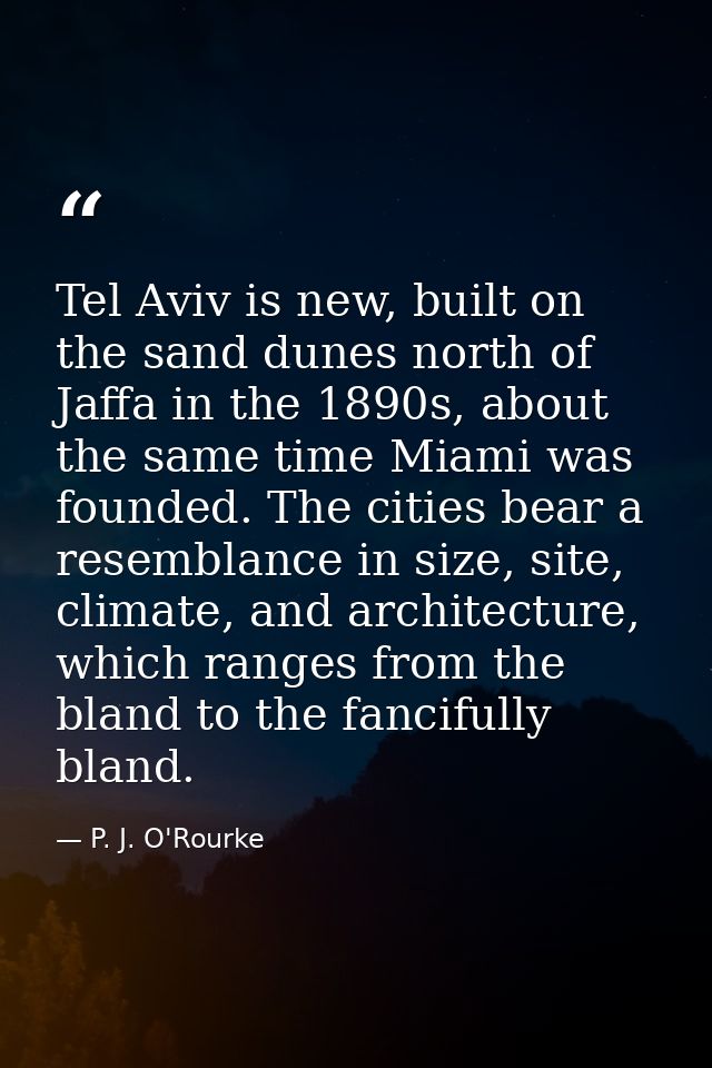 Tel Aviv is new, built on the sand dunes north of Jaffa in the 1890s, about the same time Miami was founded. The cities  — P. J. O'Rourke