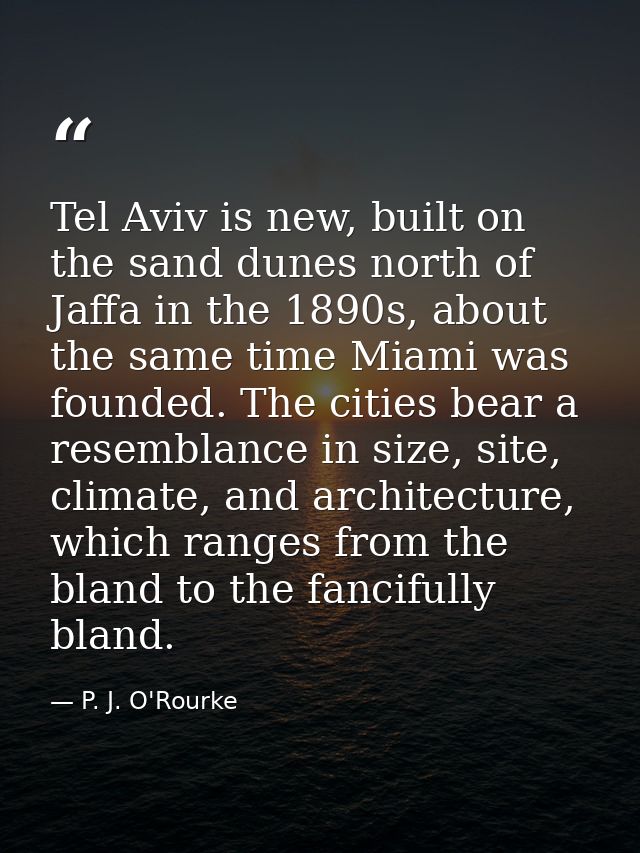 Tel Aviv is new, built on the sand dunes north of Jaffa in the 1890s, about the same time Miami was founded. The cities  — P. J. O'Rourke