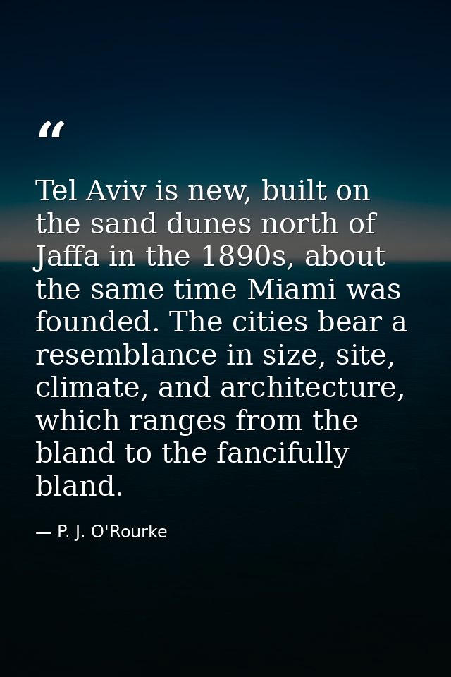 Tel Aviv is new, built on the sand dunes north of Jaffa in the 1890s, about the same time Miami was founded. The cities  — P. J. O'Rourke